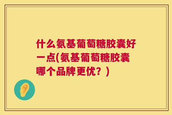 什么氨基葡萄糖胶囊好一点(氨基葡萄糖胶囊哪个品牌更优？)