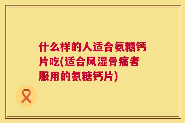 什么样的人适合氨糖钙片吃(适合风湿骨痛者服用的氨糖钙片)