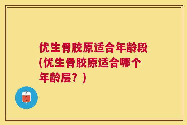 优生骨胶原适合年龄段(优生骨胶原适合哪个年龄层？)
