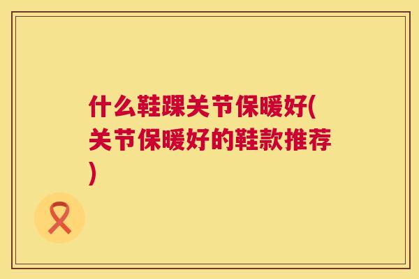 什么鞋踝关节保暖好(关节保暖好的鞋款推荐)
