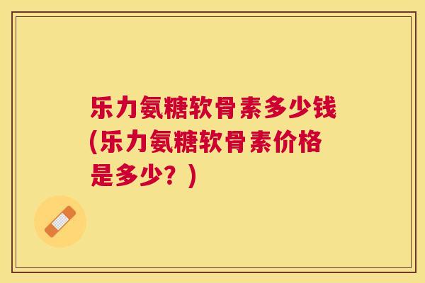 乐力氨糖软骨素多少钱(乐力氨糖软骨素价格是多少？)