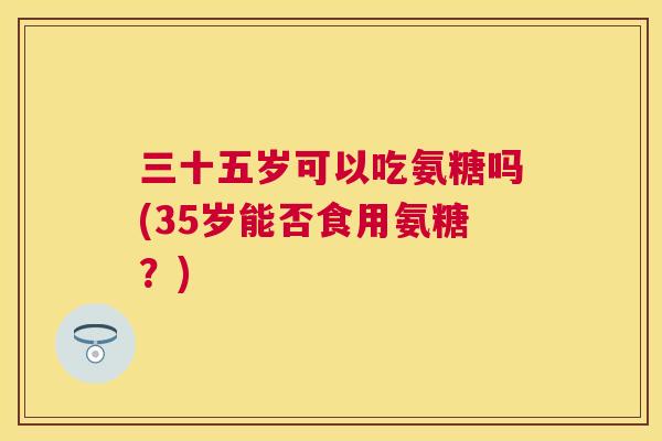 三十五岁可以吃氨糖吗(35岁能否食用氨糖？)