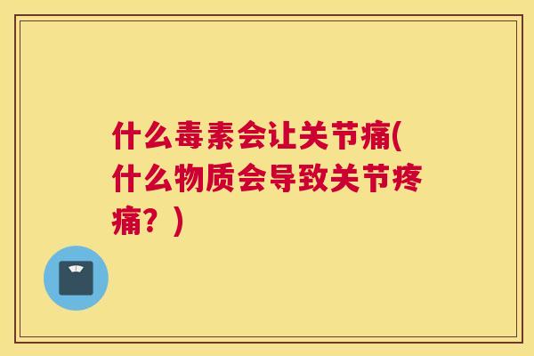 什么毒素会让关节痛(什么物质会导致关节疼痛？)