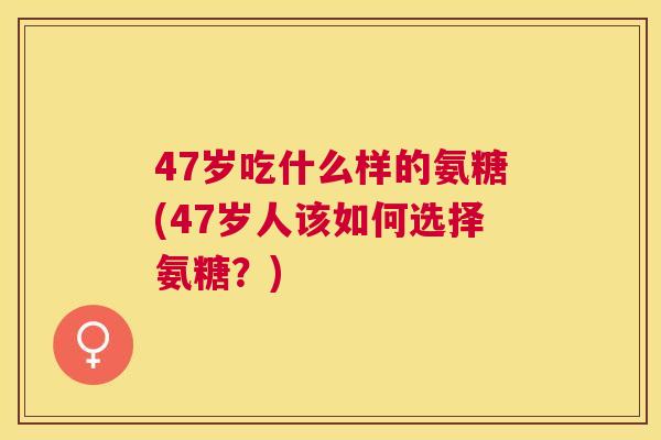 47岁吃什么样的氨糖(47岁人该如何选择氨糖？)