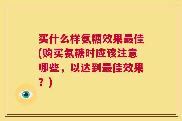 买什么样氨糖效果最佳(购买氨糖时应该注意哪些，以达到最佳效果？)