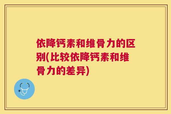 依降钙素和维骨力的区别(比较依降钙素和维骨力的差异)