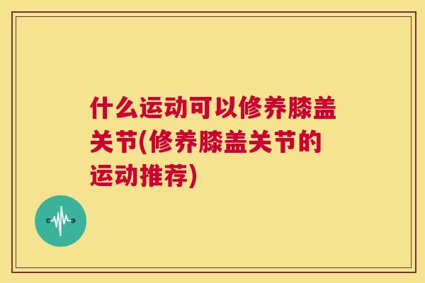 什么运动可以修养膝盖关节(修养膝盖关节的运动推荐)