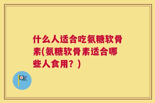 什么人适合吃氨糖软骨素(氨糖软骨素适合哪些人食用？)