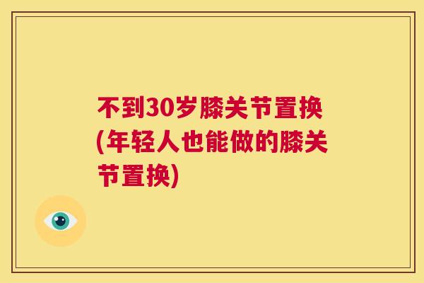 不到30岁膝关节置换(年轻人也能做的膝关节置换)