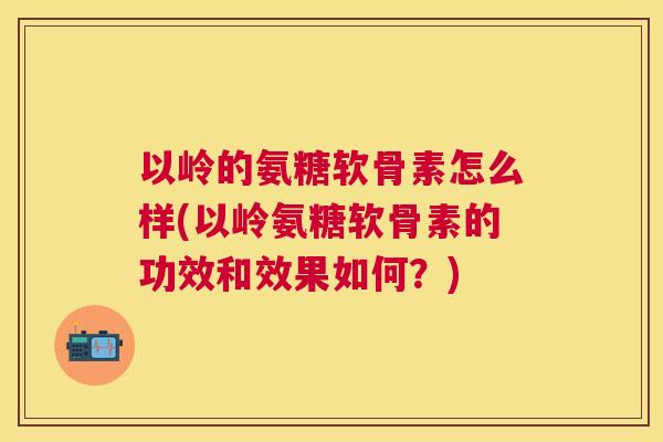 以岭的氨糖软骨素怎么样(以岭氨糖软骨素的功效和效果如何？)