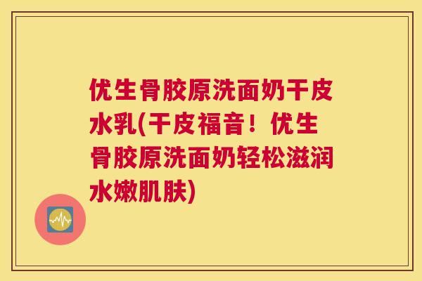优生骨胶原洗面奶干皮水乳(干皮福音！优生骨胶原洗面奶轻松滋润水嫩肌肤)