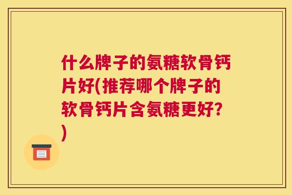 什么牌子的氨糖软骨钙片好(推荐哪个牌子的软骨钙片含氨糖更好？)