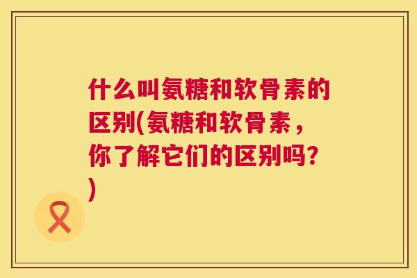 什么叫氨糖和软骨素的区别(氨糖和软骨素，你了解它们的区别吗？)