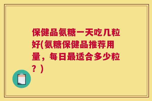 保健品氨糖一天吃几粒好(氨糖保健品推荐用量，每日最适合多少粒？)