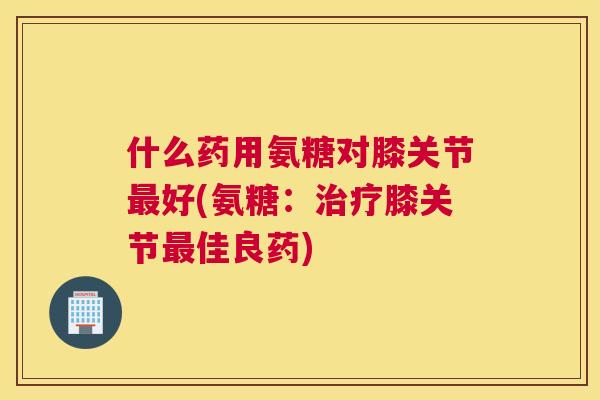 什么药用氨糖对膝关节最好(氨糖：治疗膝关节最佳良药)