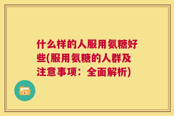 什么样的人服用氨糖好些(服用氨糖的人群及注意事项：全面解析)