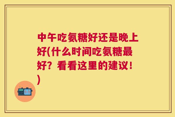 中午吃氨糖好还是晚上好(什么时间吃氨糖好？看看这里的建议！)
