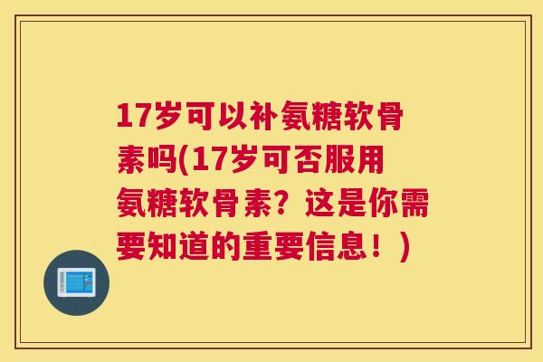 17岁可以补氨糖软骨素吗(17岁可否服用氨糖软骨素？这是你需要知道的重要信息！)