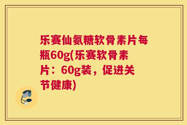 乐赛仙氨糖软骨素片每瓶60g(乐赛软骨素片：60g装，促进关节健康)