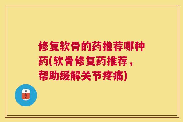 修复软骨的药推荐哪种药(软骨修复药推荐，帮助缓解关节疼痛)