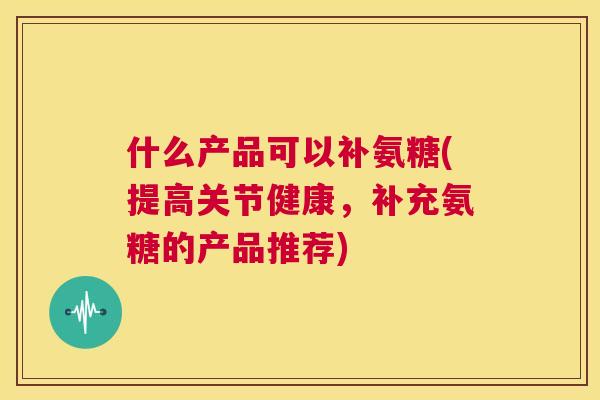 什么产品可以补氨糖(提高关节健康，补充氨糖的产品推荐)