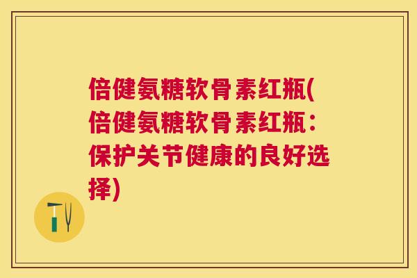 倍健氨糖软骨素红瓶(倍健氨糖软骨素红瓶：保护关节健康的良好选择)