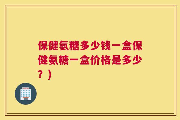 保健氨糖多少钱一盒保健氨糖一盒价格是多少？)