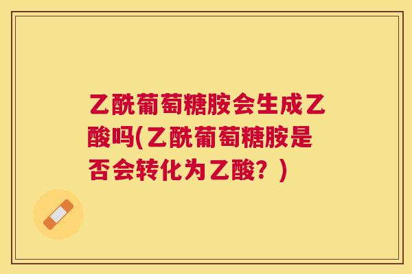 乙酰葡萄糖胺会生成乙酸吗(乙酰葡萄糖胺是否会转化为乙酸？)