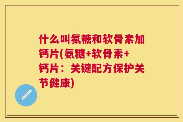 什么叫氨糖和软骨素加钙片(氨糖+软骨素+钙片：关键配方保护关节健康)