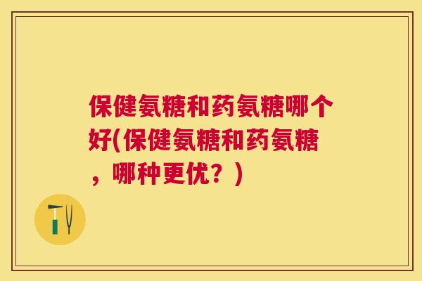 保健氨糖和药氨糖哪个好(保健氨糖和药氨糖，哪种更优？)