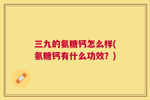 三九的氨糖钙怎么样(氨糖钙有什么功效？)