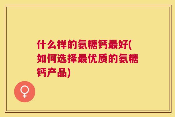 什么样的氨糖钙最好(如何选择最优质的氨糖钙产品)