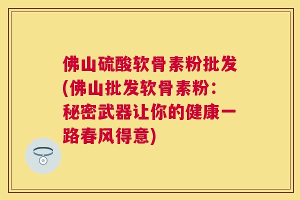 佛山硫酸软骨素粉批发(佛山批发软骨素粉：秘密武器让你的健康一路春风得意)
