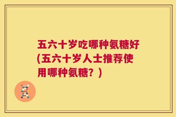 五六十岁吃哪种氨糖好(五六十岁人士推荐使用哪种氨糖？)