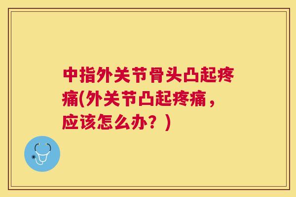 中指外关节骨头凸起疼痛(外关节凸起疼痛，应该怎么办？)