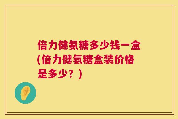 倍力健氨糖多少钱一盒(倍力健氨糖盒装价格是多少？)