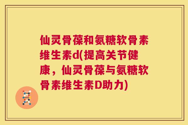 仙灵骨葆和氨糖软骨素维生素d(提高关节健康，仙灵骨葆与氨糖软骨素维生素D助力)