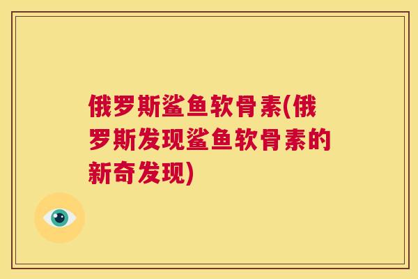 俄罗斯鲨鱼软骨素(俄罗斯发现鲨鱼软骨素的新奇发现)