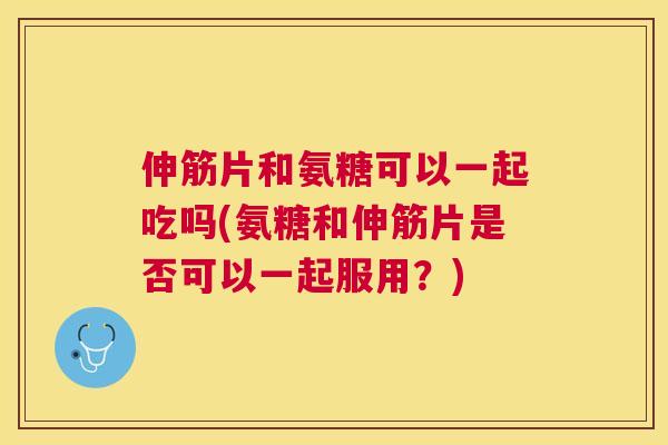 伸筋片和氨糖可以一起吃吗(氨糖和伸筋片是否可以一起服用？)
