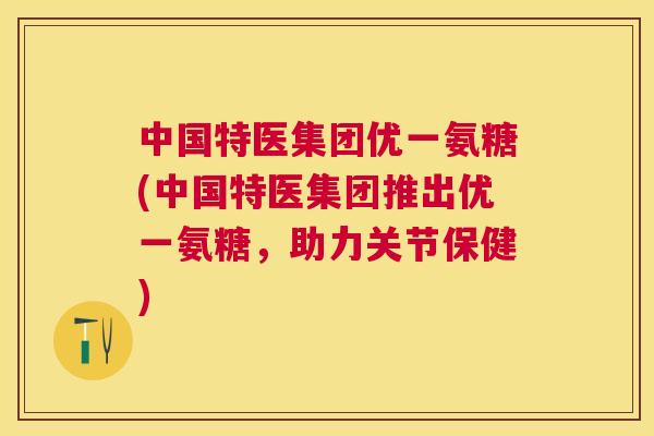 中国特医集团优一氨糖(中国特医集团推出优一氨糖，助力关节保健)