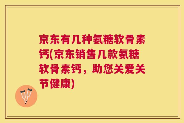 京东有几种氨糖软骨素钙(京东销售几款氨糖软骨素钙，助您关爱关节健康)