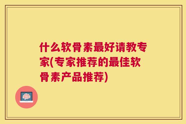什么软骨素最好请教专家(专家推荐的最佳软骨素产品推荐)