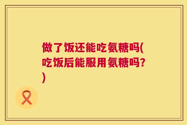 做了饭还能吃氨糖吗(吃饭后能服用氨糖吗？)