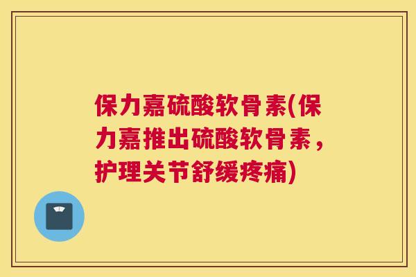保力嘉硫酸软骨素(保力嘉推出硫酸软骨素，护理关节舒缓疼痛)