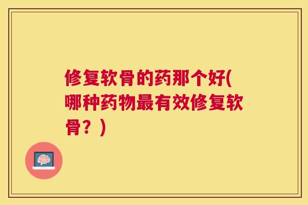 修复软骨的药那个好(哪种药物最有效修复软骨？)
