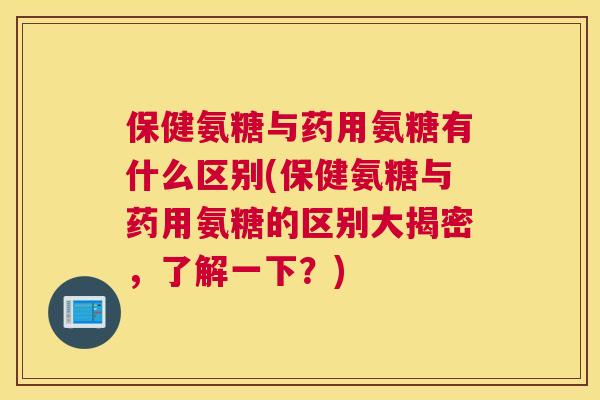 保健氨糖与药用氨糖有什么区别(保健氨糖与药用氨糖的区别大揭密，了解一下？)