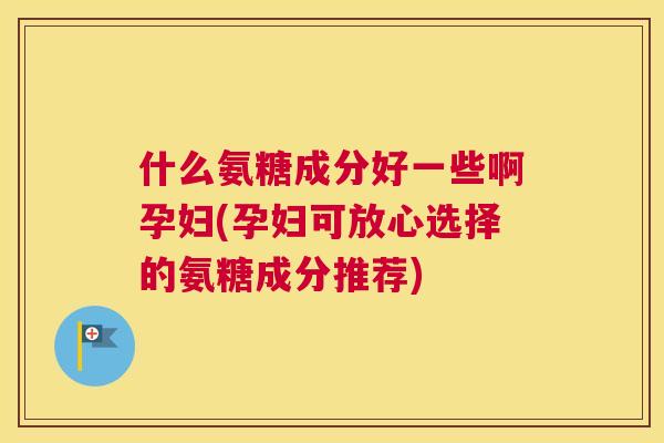 什么氨糖成分好一些啊孕妇(孕妇可放心选择的氨糖成分推荐)