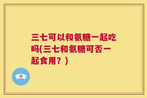 三七可以和氨糖一起吃吗(三七和氨糖可否一起食用？)