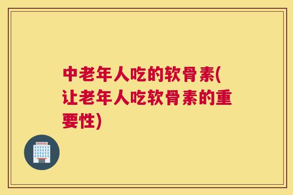 中老年人吃的软骨素(让老年人吃软骨素的重要性)
