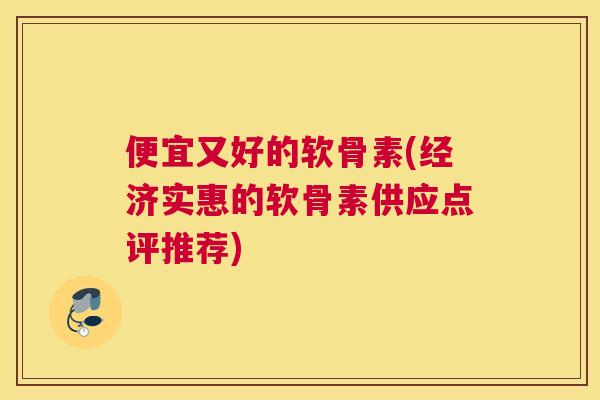 便宜又好的软骨素(经济实惠的软骨素供应点评推荐)